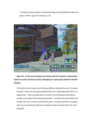 - Female City of Heroes/City of Villains/Dark Age of Camelot/World of Warcraft
       player, Teacher, age 25-39, Virginia, U.S.A.




   Figure 29 – In this case the player has cleverly used the character customization
system to create a humorous avatar, belonging to a super group called the Thunder
Chickens.

   The hilarity that can ensue from the many different attitudes that are in the game
   are great. I have met many great people online and I enjoy playing with them on a
   regular basis. They are people that I can share my real-life gripes with without
   having to worry about them becoming involved. I consider them real friends even
   though I will never see them outside of the game. Knowing that there are people
   that truly care about you while you are playing makes the game that much more
   enjoyable.
 