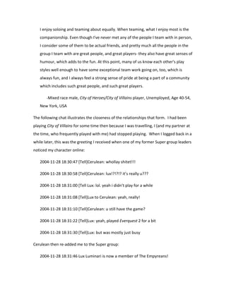 I enjoy soloing and teaming about equally. When teaming, what I enjoy most is the
   companionship. Even though I've never met any of the people I team with in person,
   I consider some of them to be actual friends, and pretty much all the people in the
   group I team with are great people, and great players- they also have great senses of
   humour, which adds to the fun. At this point, many of us know each other's play
   styles well enough to have some exceptional team work going on, too, which is
   always fun, and I always feel a strong sense of pride at being a part of a community
   which includes such great people, and such great players.

       -Mixed race male, City of Heroes/City of Villains player, Unemployed, Age 40-54,

   New York, USA

The following chat illustrates the closeness of the relationships that form. I had been
playing City of Villains for some time then because I was travelling, I (and my partner at
the time, who frequently played with me) had stopped playing. When I logged back in a
while later, this was the greeting I received when one of my former Super group leaders
noticed my character online:

   2004-11-28 18:30:47 [Tell]Cerulean: whollay shitet!!!

   2004-11-28 18:30:58 [Tell]Cerulean: lux!?!?!? it’s really u???

   2004-11-28 18:31:00 [Tell Lux: lol. yeah i didn’t play for a while

   2004-11-28 18:31:08 [Tell]Lux to Cerulean: yeah, really!

   2004-11-28 18:31:10 [Tell]Cerulean: u still have the game?

   2004-11-28 18:31:22 [Tell]Lux: yeah, played Everquest 2 for a bit

   2004-11-28 18:31:30 [Tell]Lux: but was mostly just busy

Cerulean then re-added me to the Super group:

   2004-11-28 18:31:46 Lux Luminari is now a member of The Empyreans!
 