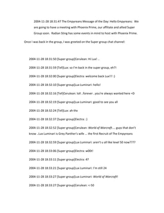 2004-11-28 18:31:47 The Empyreans Message of the Day: Hello Empyreans: We
       are going to have a meeting with Phoenix Prime, our affiliate and allied Super
       Group soon. Radian Sting has some events in mind to host with Phoenix Prime.

Once I was back in the group, I was greeted on the Super group chat channel:




   2004-11-28 18:31:50 [Super group]Cerulean: Hi Lux! ..

   2004-11-28 18:31:59 [Tell]Lux: so I’m back in the super group, eh?!

   2004-11-28 18:32:00 [Super group]Electra: welcome back Lux!!! :)

   2004-11-28 18:32:10 [Super group]Lux Luminari: hello!

   2004-11-28 18:32:16 [Tell]Cerulean: loll ..forever ..you're always wanted here =D

   2004-11-28 18:32:19 [Super group]Lux Luminari: good to see you all

   2004-11-28 18:32:24 [Tell]Lux: ah thx

   2004-11-28 18:32:37 [Super group]Electra: :)

   2004-11-28 18:32:52 [Super group]Cerulean: World of Warcraft.... guys that don’t
   know ..Lux Luminari is Grey Panther's wife ... the first Recruit of The Empyreans

   2004-11-28 18:32:59 [Super group]Lux Luminari: aren't u all like level 50 now????

   2004-11-28 18:33:06 [Super group]Electra: w00t!

   2004-11-28 18:33:11 [Super group]Electra: 47

   2004-11-28 18:33:21 [Super group]Lux Luminari: I’m still 24

   2004-11-28 18:33:27 [Super group]Lux Luminari: World of Warcraft!

   2004-11-28 18:33:27 [Super group]Cerulean: <-50
 