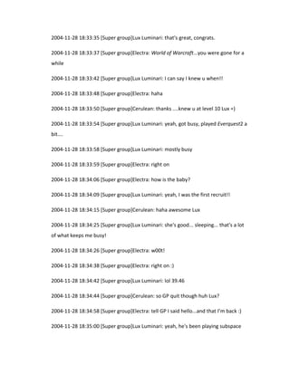 2004-11-28 18:33:35 [Super group]Lux Luminari: that's great, congrats.

2004-11-28 18:33:37 [Super group]Electra: World of Warcraft...you were gone for a
while

2004-11-28 18:33:42 [Super group]Lux Luminari: I can say I knew u when!!

2004-11-28 18:33:48 [Super group]Electra: haha

2004-11-28 18:33:50 [Super group]Cerulean: thanks ....knew u at level 10 Lux =)

2004-11-28 18:33:54 [Super group]Lux Luminari: yeah, got busy, played Everquest2 a
bit....

2004-11-28 18:33:58 [Super group]Lux Luminari: mostly busy

2004-11-28 18:33:59 [Super group]Electra: right on

2004-11-28 18:34:06 [Super group]Electra: how is the baby?

2004-11-28 18:34:09 [Super group]Lux Luminari: yeah, I was the first recruit!!

2004-11-28 18:34:15 [Super group]Cerulean: haha awesome Lux

2004-11-28 18:34:25 [Super group]Lux Luminari: she's good... sleeping... that's a lot
of what keeps me busy!

2004-11-28 18:34:26 [Super group]Electra: w00t!

2004-11-28 18:34:38 [Super group]Electra: right on :)

2004-11-28 18:34:42 [Super group]Lux Luminari: lol 39.46

2004-11-28 18:34:44 [Super group]Cerulean: so GP quit though huh Lux?

2004-11-28 18:34:58 [Super group]Electra: tell GP I said hello...and that I’m back :)

2004-11-28 18:35:00 [Super group]Lux Luminari: yeah, he's been playing subspace
 