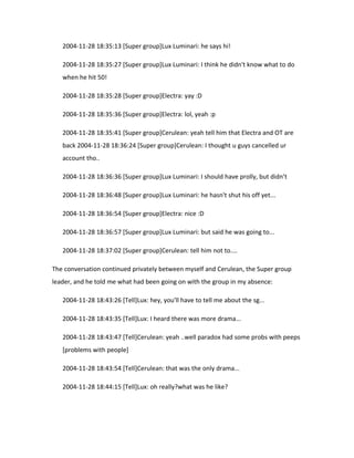 2004-11-28 18:35:13 [Super group]Lux Luminari: he says hi!

   2004-11-28 18:35:27 [Super group]Lux Luminari: I think he didn't know what to do
   when he hit 50!

   2004-11-28 18:35:28 [Super group]Electra: yay :D

   2004-11-28 18:35:36 [Super group]Electra: lol, yeah :p

   2004-11-28 18:35:41 [Super group]Cerulean: yeah tell him that Electra and OT are
   back 2004-11-28 18:36:24 [Super group]Cerulean: I thought u guys cancelled ur
   account tho..

   2004-11-28 18:36:36 [Super group]Lux Luminari: I should have prolly, but didn’t

   2004-11-28 18:36:48 [Super group]Lux Luminari: he hasn't shut his off yet...

   2004-11-28 18:36:54 [Super group]Electra: nice :D

   2004-11-28 18:36:57 [Super group]Lux Luminari: but said he was going to...

   2004-11-28 18:37:02 [Super group]Cerulean: tell him not to....

The conversation continued privately between myself and Cerulean, the Super group
leader, and he told me what had been going on with the group in my absence:

   2004-11-28 18:43:26 [Tell]Lux: hey, you'll have to tell me about the sg...

   2004-11-28 18:43:35 [Tell]Lux: I heard there was more drama...

   2004-11-28 18:43:47 [Tell]Cerulean: yeah ..well paradox had some probs with peeps
   [problems with people]

   2004-11-28 18:43:54 [Tell]Cerulean: that was the only drama...

   2004-11-28 18:44:15 [Tell]Lux: oh really?what was he like?
 