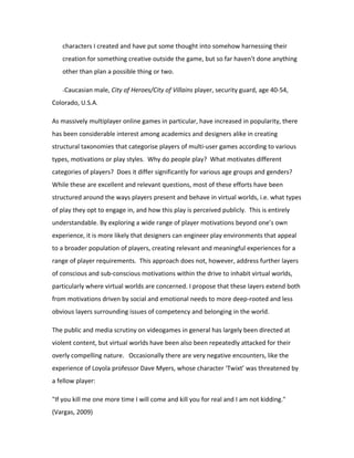 characters I created and have put some thought into somehow harnessing their
   creation for something creative outside the game, but so far haven't done anything
   other than plan a possible thing or two.

   -Caucasian male, City of Heroes/City of Villains player, security guard, age 40-54,

Colorado, U.S.A.

As massively multiplayer online games in particular, have increased in popularity, there
has been considerable interest among academics and designers alike in creating
structural taxonomies that categorise players of multi-user games according to various
types, motivations or play styles. Why do people play? What motivates different
categories of players? Does it differ significantly for various age groups and genders?
While these are excellent and relevant questions, most of these efforts have been
structured around the ways players present and behave in virtual worlds, i.e. what types
of play they opt to engage in, and how this play is perceived publicly. This is entirely
understandable. By exploring a wide range of player motivations beyond one’s own
experience, it is more likely that designers can engineer play environments that appeal
to a broader population of players, creating relevant and meaningful experiences for a
range of player requirements. This approach does not, however, address further layers
of conscious and sub-conscious motivations within the drive to inhabit virtual worlds,
particularly where virtual worlds are concerned. I propose that these layers extend both
from motivations driven by social and emotional needs to more deep-rooted and less
obvious layers surrounding issues of competency and belonging in the world.

The public and media scrutiny on videogames in general has largely been directed at
violent content, but virtual worlds have been also been repeatedly attacked for their
overly compelling nature. Occasionally there are very negative encounters, like the
experience of Loyola professor Dave Myers, whose character ‘Twixt’ was threatened by
a fellow player:

"If you kill me one more time I will come and kill you for real and I am not kidding."
(Vargas, 2009)
 