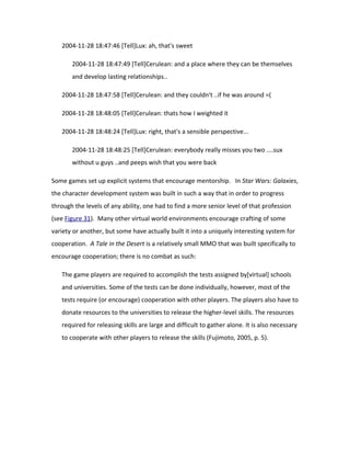 2004-11-28 18:47:46 [Tell]Lux: ah, that's sweet

       2004-11-28 18:47:49 [Tell]Cerulean: and a place where they can be themselves
       and develop lasting relationships..

   2004-11-28 18:47:58 [Tell]Cerulean: and they couldn't ..if he was around =(

   2004-11-28 18:48:05 [Tell]Cerulean: thats how I weighted it

   2004-11-28 18:48:24 [Tell]Lux: right, that's a sensible perspective...

       2004-11-28 18:48:25 [Tell]Cerulean: everybody really misses you two ....sux
       without u guys ..and peeps wish that you were back

Some games set up explicit systems that encourage mentorship. In Star Wars: Galaxies,
the character development system was built in such a way that in order to progress
through the levels of any ability, one had to find a more senior level of that profession
(see Figure 31). Many other virtual world environments encourage crafting of some
variety or another, but some have actually built it into a uniquely interesting system for
cooperation. A Tale in the Desert is a relatively small MMO that was built specifically to
encourage cooperation; there is no combat as such:

   The game players are required to accomplish the tests assigned by[virtual] schools
   and universities. Some of the tests can be done individually, however, most of the
   tests require (or encourage) cooperation with other players. The players also have to
   donate resources to the universities to release the higher-level skills. The resources
   required for releasing skills are large and difficult to gather alone. It is also necessary
   to cooperate with other players to release the skills (Fujimoto, 2005, p. 5).
 
