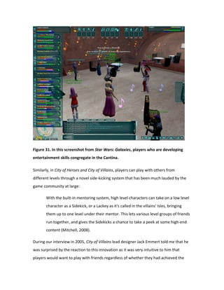 Figure 31. In this screenshot from Star Wars: Galaxies, players who are developing
entertainment skills congregate in the Cantina.

Similarly, in City of Heroes and City of Villains, players can play with others from
different levels through a novel side-kicking system that has been much lauded by the
game community at large:

       With the built-in mentoring system, high level characters can take on a low level
       character as a Sidekick, or a Lackey as it's called in the villains' Isles, bringing
       them up to one level under their mentor. This lets various level groups of friends
       run together, and gives the Sidekicks a chance to take a peek at some high-end
       content (Mitchell, 2008).

During our interview in 2005, City of Villains lead designer Jack Emmert told me that he
was surprised by the reaction to this innovation as it was very intuitive to him that
players would want to play with friends regardless of whether they had achieved the
 