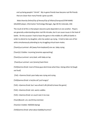 end up being people's "shrink". My in-game friends have become real life friends
   that are closer than many friends I grew up with.

   -Male Anarchy Online/City of Heroes/City of Villains/Everquest/STAR WARS:

GALAXIES player, Information Technology Manager, Age 40-59, Colorado, USA

The result of all this is that players become quite dependent on one another. Players
are generally understanding when real life intrudes, but it can cause issues in the heat of
battle. On this occasion I had to leave the game in the middle of a difficult battle in
order to attend to my daughter, who has woken up crying. I tried to take care of her
while simultaneously attending to my struggling virtual team-mates:

[Team]Lux Luminari: afk [away from keyboard] one sec. baby crying

[Team]U.S Soldier: incoming [enemies approaching]

[Team]Lux Luminari: sorry back. with baby on lap

[Team]Lux Luminari: sorc [enemy] back there

[Tell]Gamma Droid: most of these guys dont know what they r doing either lol [laugh
out loud]

[Tell]-->Gamma Droid: poor baby was crying and crying

[Tell]Gamma Droid: is he/she ok? just hungry?

[Tell]-->Gamma Droid: but I was afraid 2 afk [afraid to leave the game]

[Tell]-->Gamma Droid: sick. wants cuddles

[Tell]-->Gamma Droid: on couch next 2 me now

[Team]Bzzzztt: um, ow [hit by enemies]

[Team]U.S Soldier: NOOOO [dying]

[Tell]Gamma Droid: what about dadddy/mummy?
 
