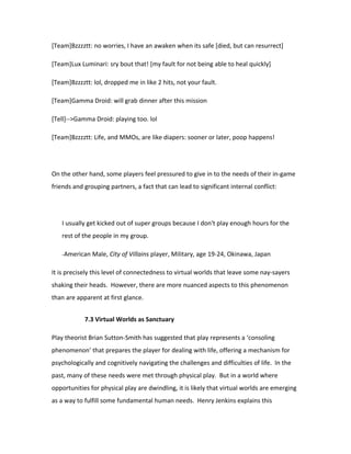 [Team]Bzzzztt: no worries, I have an awaken when its safe [died, but can resurrect]

[Team]Lux Luminari: sry bout that! [my fault for not being able to heal quickly]

[Team]Bzzzztt: lol, dropped me in like 2 hits, not your fault.

[Team]Gamma Droid: will grab dinner after this mission

[Tell]-->Gamma Droid: playing too. lol

[Team]Bzzzztt: Life, and MMOs, are like diapers: sooner or later, poop happens!




On the other hand, some players feel pressured to give in to the needs of their in-game
friends and grouping partners, a fact that can lead to significant internal conflict:




   I usually get kicked out of super groups because I don't play enough hours for the
   rest of the people in my group.

   -American Male, City of Villains player, Military, age 19-24, Okinawa, Japan


It is precisely this level of connectedness to virtual worlds that leave some nay-sayers
shaking their heads. However, there are more nuanced aspects to this phenomenon
than are apparent at first glance.


            7.3 Virtual Worlds as Sanctuary

Play theorist Brian Sutton-Smith has suggested that play represents a ‘consoling
phenomenon’ that prepares the player for dealing with life, offering a mechanism for
psychologically and cognitively navigating the challenges and difficulties of life. In the
past, many of these needs were met through physical play. But in a world where
opportunities for physical play are dwindling, it is likely that virtual worlds are emerging
as a way to fulfill some fundamental human needs. Henry Jenkins explains this
 
