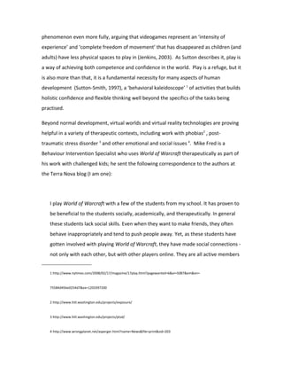 phenomenon even more fully, arguing that videogames represent an ‘intensity of
experience’ and ‘complete freedom of movement’ that has disappeared as children (and
adults) have less physical spaces to play in (Jenkins, 2003). As Sutton describes it, play is
a way of achieving both competence and confidence in the world. Play is a refuge, but it
is also more than that, it is a fundamental necessity for many aspects of human
development (Sutton-Smith, 1997), a ‘behavioral kaleidoscope’ 1 of activities that builds
holistic confidence and flexible thinking well beyond the specifics of the tasks being
practised.

Beyond normal development, virtual worlds and virtual reality technologies are proving
helpful in a variety of therapeutic contexts, including work with phobias2 , post-
traumatic stress disorder 3 and other emotional and social issues 4. Mike Fred is a
Behaviour Intervention Specialist who uses World of Warcraft therapeutically as part of
his work with challenged kids; he sent the following correspondence to the authors at
the Terra Nova blog (I am one):




   I play World of Warcraft with a few of the students from my school. It has proven to
   be beneficial to the students socially, academically, and therapeutically. In general
   these students lack social skills. Even when they want to make friends, they often
   behave inappropriately and tend to push people away. Yet, as these students have
   gotten involved with playing World of Warcraft, they have made social connections -
   not only with each other, but with other players online. They are all active members


   1 http://www.nytimes.com/2008/02/17/magazine/17play.html?pagewanted=6&ei=5087&em&en=


   75584d45be0254d7&ex=1203397200


   2 http://www.hitl.washington.edu/projects/exposure/


   3 http://www.hitl.washington.edu/projects/ptsd/


   4 http://www.wrongplanet.net/asperger.html?name=News&file=print&sid=203
 