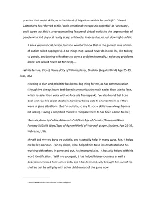practice their social skills, as in the island of Brigadoon within Second Life5. Edward
   Castronova has referred to this 'socio-emotional therapeutic potential' as 'sanctuary',
   and I agree that this is a very compelling feature of virtual worlds to the large number of
   people who find physical reality scary, unfriendly, inaccessible, or just downright unfair:

       I am a very unsocial person, but you wouldn’t know that in the game (I have a form
      of autism called Asperger's)...I do things that I would never do in real life, like talking
      to people, and joining with others to solve a problem (normally, I solve any problems
      alone, and would never ask for help)....

   -White female, City of Heroes/City of Villains player, Disabled (Legally Blind), Age 25-39,

Texas, USA

      Needing to plan and prioritize has been a big thing for me, as has communication
      (though I've always found text-based communication much easier than face to face,
      which is easier than voice with no face a la Teamspeak). I've also found that I can
      deal with real life social situations better by being able to analyze them as if they
      were in game situations. (But I'm autistic, so my RL social skills have always been a
      bit lacking. Having a simplified model to compare them to has been a boon to me.)

      2Female, Anarchy Online/Asheron’s Call/Dark Age of Camelot/Everquest/Final

      Fantasy XI/Guild Wars/Saga of Ryzom/World of Warcraft player, Student, Age 25-39,
      Nebraska, USA

      Myself and my two boys are autistic, and it actually helps in many ways. Me, it helps
      me be less nervous. For my eldest, it has helped him to be less frustrated and his
      working with others, in game and out, has improved a lot. It has also helped with his
      word identification. With my youngest, it has helped his nervousness as well a
      depression, helped him learn words, and it has tremendously brought him out of his
      shell so that he will play with other children out of the game now.



      5 http://www.msnbc.msn.com/id/7012645/page/2/
 