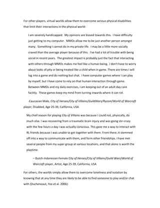 For other players, virtual worlds allow them to overcome serious physical disabilities
that limit their interactions in the physical world:

   I am severely handicapped. My opinions are biased towards this. I have difficulty
   just getting to my computer. MMOs allow me to be just another person amongst
   many. Something I cannot do in my private life. I may be a little more socially
   craved than the average player because of this. I've had a lot of trouble with being
   social in recent years. The greatest impact is probably just the fact that interacting
   with others through MMOs makes me feel like a human being. I don't have to worry
   about looks of pity or being treated like a child when in game. There are times I will
   log into a game and do nothing but chat. I have computer games where I can play
   by myself, but I have come to rely on that human interaction through game.
   Between MMOs and my daily exercises, I am keeping out of an adult day care
   facility. These games keep my mind from turning inwards where it can rot.

   -Caucasian Male, City of Heroes/City of Villains/GuildWars/Ryzom/World of Warcraft

player, Disabled, Age 25-39, California, USA

  My chief reason for playing City of Villains was because I could not, physically, do
  much else. I was recovering from a traumatic brain injury and was going stir-crazy
  with the few hours a day I was actually conscious. This gave me a way to interact with
  RL friends because I was unable to get together with them. From there, it stemmed
  off into a way to communicate with them, and form other friendships. I have met
  several people from my super group at various locations, and that alone is worth the
  playtime.

       – Dutch-Indonesian Female City of Heroes/City of Villains/Guild Wars/World of
       Warcraft player, Artist, Age 25-39, California, USA

For others, the worlds simply allow them to overcome loneliness and isolation by
knowing that at any time they are likely to be able to find someone to play and/or chat
with (Ducheneaut, Yee et al. 2006):
 
