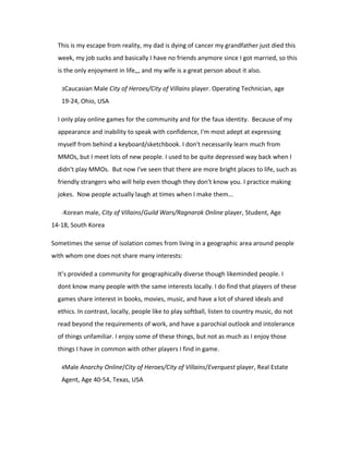 This is my escape from reality, my dad is dying of cancer my grandfather just died this
  week, my job sucks and basically I have no friends anymore since I got married, so this
  is the only enjoyment in life,,, and my wife is a great person about it also.

   3Caucasian Male City of Heroes/City of Villains player. Operating Technician, age

   19-24, Ohio, USA

  I only play online games for the community and for the faux identity. Because of my
  appearance and inability to speak with confidence, I'm most adept at expressing
  myself from behind a keyboard/sketchbook. I don't necessarily learn much from
  MMOs, but I meet lots of new people. I used to be quite depressed way back when I
  didn't play MMOs. But now I've seen that there are more bright places to life, such as
  friendly strangers who will help even though they don't know you. I practice making
  jokes. Now people actually laugh at times when I make them...

   -Korean male, City of Villains/Guild Wars/Ragnarok Online player, Student, Age

14-18, South Korea

Sometimes the sense of isolation comes from living in a geographic area around people
with whom one does not share many interests:

  It’s provided a community for geographically diverse though likeminded people. I
  dont know many people with the same interests locally. I do find that players of these
  games share interest in books, movies, music, and have a lot of shared ideals and
  ethics. In contrast, locally, people like to play softball, listen to country music, do not
  read beyond the requirements of work, and have a parochial outlook and intolerance
  of things unfamiliar. I enjoy some of these things, but not as much as I enjoy those
  things I have in common with other players I find in game.

   4Male Anarchy Online/City of Heroes/City of Villains/Everquest player, Real Estate

   Agent, Age 40-54, Texas, USA
 
