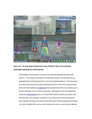 Figure 32. The male player behind the avatar ‘NoPants’ does not mind being
challenged regarding his real life gender.

       Interestingly, female players are much less likely to gravitate towards male
       avatars. I, for instance, find that an unattractive avatar is so disruptive to my
       gameplay that I will stop playing if I can’t do something about it. This discussion
       of avatar attractiveness has been floating around for some time, but generally
       with a bit more righteous indignation from people who think some avatars are a
       bit too attractive, and in all the wrong ways. Male gamers are stereotyped as
       liking sexy (hypersexual, even, or at least that's what's served up) avatars, and
       that disturbs a lot of people. However in most discussions with male players
       about gender bending, they say they do it because if they’re going to be looking
       at a toon’s bottom for hours on end, they want it to be a nice attractive female
 