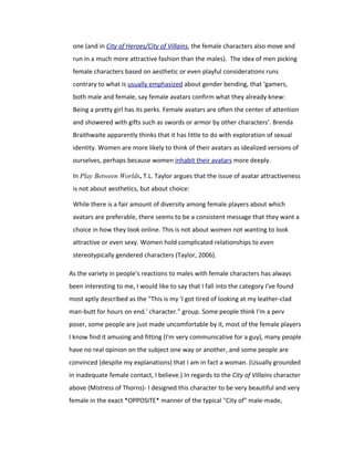 one (and in City of Heroes/City of Villains, the female characters also move and
 run in a much more attractive fashion than the males). The idea of men picking
 female characters based on aesthetic or even playful considerations runs
 contrary to what is usually emphasized about gender bending, that ‘gamers,
 both male and female, say female avatars confirm what they already knew:
 Being a pretty girl has its perks. Female avatars are often the center of attention
 and showered with gifts such as swords or armor by other characters’. Brenda
 Braithwaite apparently thinks that it has little to do with exploration of sexual
 identity. Women are more likely to think of their avatars as idealized versions of
 ourselves, perhaps because women inhabit their avatars more deeply.

 In Play Between Worlds, T.L. Taylor argues that the issue of avatar attractiveness
 is not about aesthetics, but about choice:

 While there is a fair amount of diversity among female players about which
 avatars are preferable, there seems to be a consistent message that they want a
 choice in how they look online. This is not about women not wanting to look
 attractive or even sexy. Women hold complicated relationships to even
 stereotypically gendered characters (Taylor, 2006).

As the variety in people's reactions to males with female characters has always
been interesting to me, I would like to say that I fall into the category I've found
most aptly described as the "This is my 'I got tired of looking at my leather-clad
man-butt for hours on end.' character." group. Some people think I'm a perv
poser, some people are just made uncomfortable by it, most of the female players
I know find it amusing and fitting (I'm very communicative for a guy), many people
have no real opinion on the subject one way or another, and some people are
convinced (despite my explanations) that I am in fact a woman. (Usually grounded
in inadequate female contact, I believe.) In regards to the City of Villains character
above (Mistress of Thorns)- I designed this character to be very beautiful and very
female in the exact *OPPOSITE* manner of the typical "City of" male-made,
 