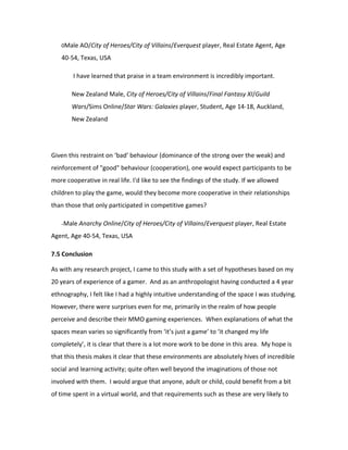 0Male AO/City of Heroes/City of Villains/Everquest player, Real Estate Agent, Age

   40-54, Texas, USA

        I have learned that praise in a team environment is incredibly important.

       New Zealand Male, City of Heroes/City of Villains/Final Fantasy XI/Guild
       Wars/Sims Online/Star Wars: Galaxies player, Student, Age 14-18, Auckland,
       New Zealand




Given this restraint on ‘bad’ behaviour (dominance of the strong over the weak) and
reinforcement of "good" behaviour (cooperation), one would expect participants to be
more cooperative in real life. I'd like to see the findings of the study. If we allowed
children to play the game, would they become more cooperative in their relationships
than those that only participated in competitive games?

   -Male Anarchy Online/City of Heroes/City of Villains/Everquest player, Real Estate

Agent, Age 40-54, Texas, USA

7.5 Conclusion

As with any research project, I came to this study with a set of hypotheses based on my
20 years of experience of a gamer. And as an anthropologist having conducted a 4 year
ethnography, I felt like I had a highly intuitive understanding of the space I was studying.
However, there were surprises even for me, primarily in the realm of how people
perceive and describe their MMO gaming experiences. When explanations of what the
spaces mean varies so significantly from ‘it’s just a game’ to ‘it changed my life
completely’, it is clear that there is a lot more work to be done in this area. My hope is
that this thesis makes it clear that these environments are absolutely hives of incredible
social and learning activity; quite often well beyond the imaginations of those not
involved with them. I would argue that anyone, adult or child, could benefit from a bit
of time spent in a virtual world, and that requirements such as these are very likely to
 