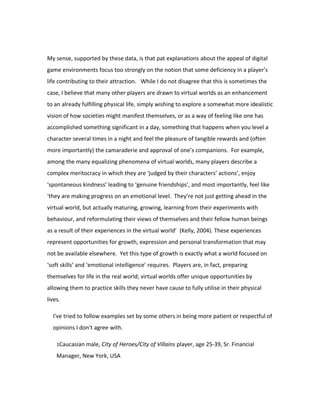 My sense, supported by these data, is that pat explanations about the appeal of digital
game environments focus too strongly on the notion that some deficiency in a player’s
life contributing to their attraction. While I do not disagree that this is sometimes the
case, I believe that many other players are drawn to virtual worlds as an enhancement
to an already fulfilling physical life, simply wishing to explore a somewhat more idealistic
vision of how societies might manifest themselves, or as a way of feeling like one has
accomplished something significant in a day, something that happens when you level a
character several times in a night and feel the pleasure of tangible rewards and (often
more importantly) the camaraderie and approval of one’s companions. For example,
among the many equalizing phenomena of virtual worlds, many players describe a
complex meritocracy in which they are ‘judged by their characters’ actions’, enjoy
‘spontaneous kindness’ leading to ‘genuine friendships’, and most importantly, feel like
‘they are making progress on an emotional level. They’re not just getting ahead in the
virtual world, but actually maturing, growing, learning from their experiments with
behaviour, and reformulating their views of themselves and their fellow human beings
as a result of their experiences in the virtual world’ (Kelly, 2004). These experiences
represent opportunities for growth, expression and personal transformation that may
not be available elsewhere. Yet this type of growth is exactly what a world focused on
‘soft skills’ and ‘emotional intelligence’ requires. Players are, in fact, preparing
themselves for life in the real world; virtual worlds offer unique opportunities by
allowing them to practice skills they never have cause to fully utilise in their physical
lives.

  I've tried to follow examples set by some others in being more patient or respectful of
  opinions I don't agree with.

    1Caucasian male, City of Heroes/City of Villains player, age 25-39, Sr. Financial

    Manager, New York, USA
 