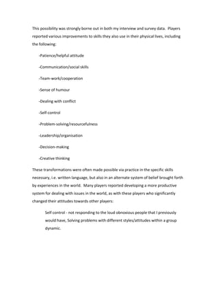 This possibility was strongly borne out in both my interview and survey data. Players
reported various improvements to skills they also use in their physical lives, including
the following:

   -Patience/helpful attitude

   -Communication/social skills

   -Team-work/cooperation

   -Sense of humour

   -Dealing with conflict

   -Self-control

   -Problem-solving/resourcefulness

   -Leadership/organisation

   -Decision-making

   -Creative thinking

These transformations were often made possible via practice in the specific skills
necessary, i.e. written language, but also in an alternate system of belief brought forth
by experiences in the world. Many players reported developing a more productive
system for dealing with issues in the world, as with these players who significantly
changed their attitudes towards other players:

       Self control - not responding to the loud obnoxious people that I previously
       would have, Solving problems with different styles/attitudes within a group
       dynamic.
 