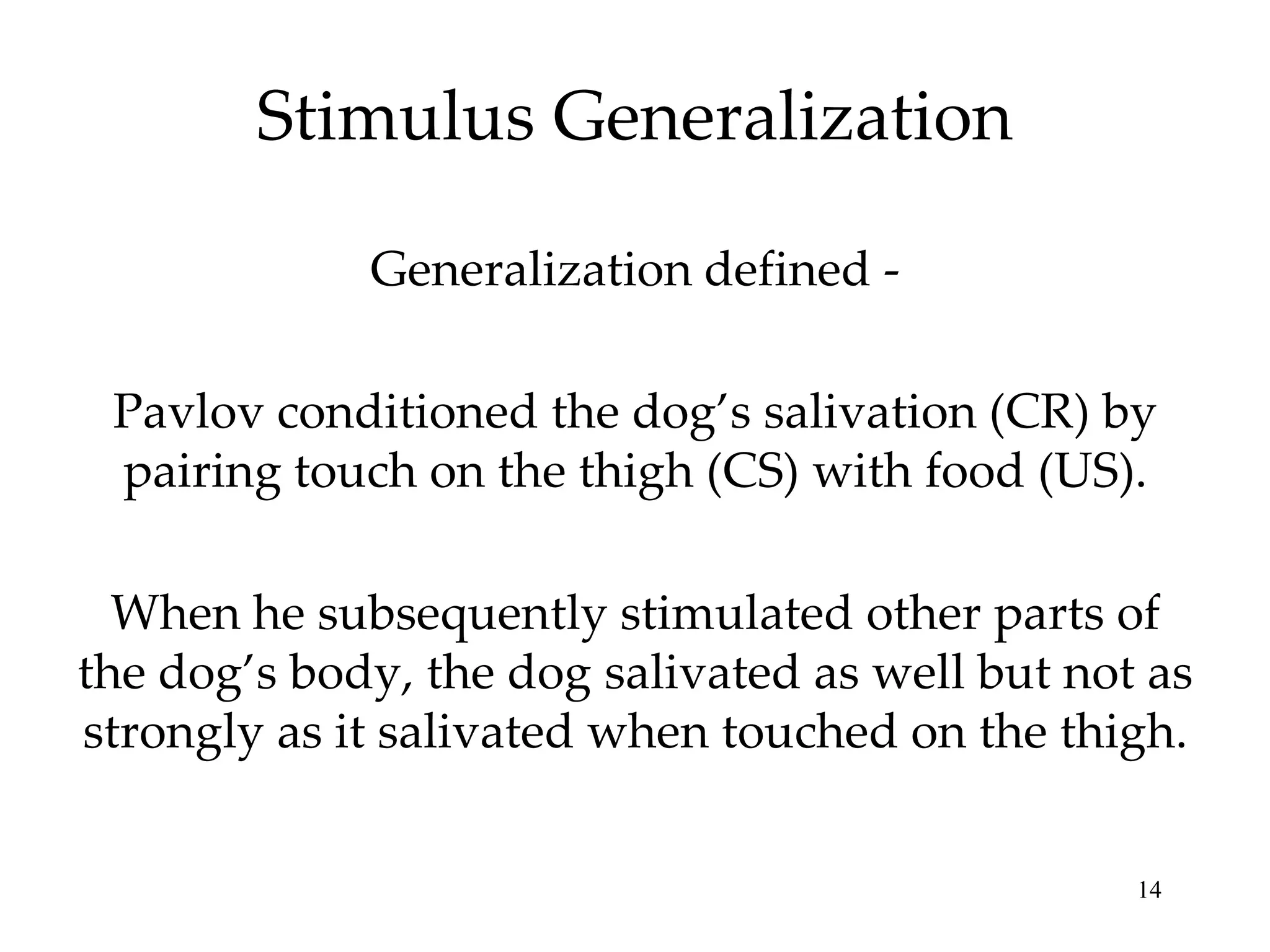 Stimulus Generalization

             Generalization defined -

 Pavlov conditioned the dog’s salivation (CR) by
 pairing touch on the thigh (CS) with food (US).

  When he subsequently stimulated other parts of
the dog’s body, the dog salivated as well but not as
strongly as it salivated when touched on the thigh.


                                                 14
 