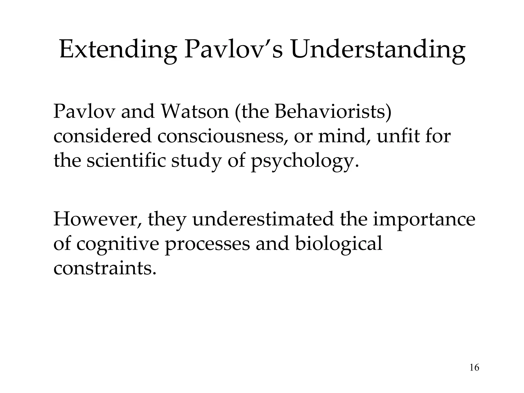 Extending Pavlov’s Understanding

Pavlov and Watson (the Behaviorists)
considered consciousness, or mind, unfit for
the scientific study of psychology.

However, they underestimated the importance
of cognitive processes and biological
constraints.



                                               16
 