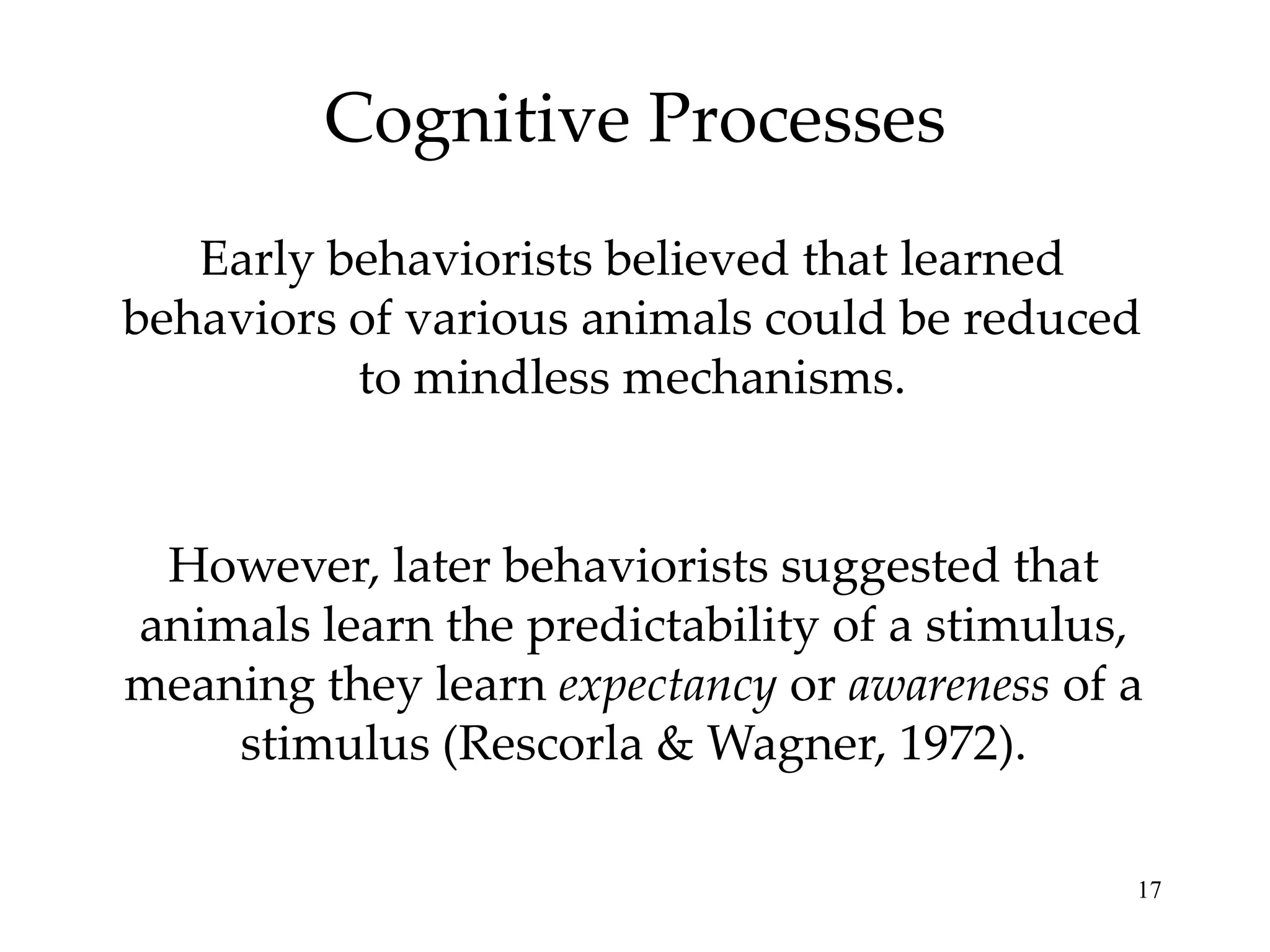 Cognitive Processes
   Early behaviorists believed that learned
behaviors of various animals could be reduced
          to mindless mechanisms.


 However, later behaviorists suggested that
animals learn the predictability of a stimulus,
meaning they learn expectancy or awareness of a
    stimulus (Rescorla & Wagner, 1972).

                                              17
 