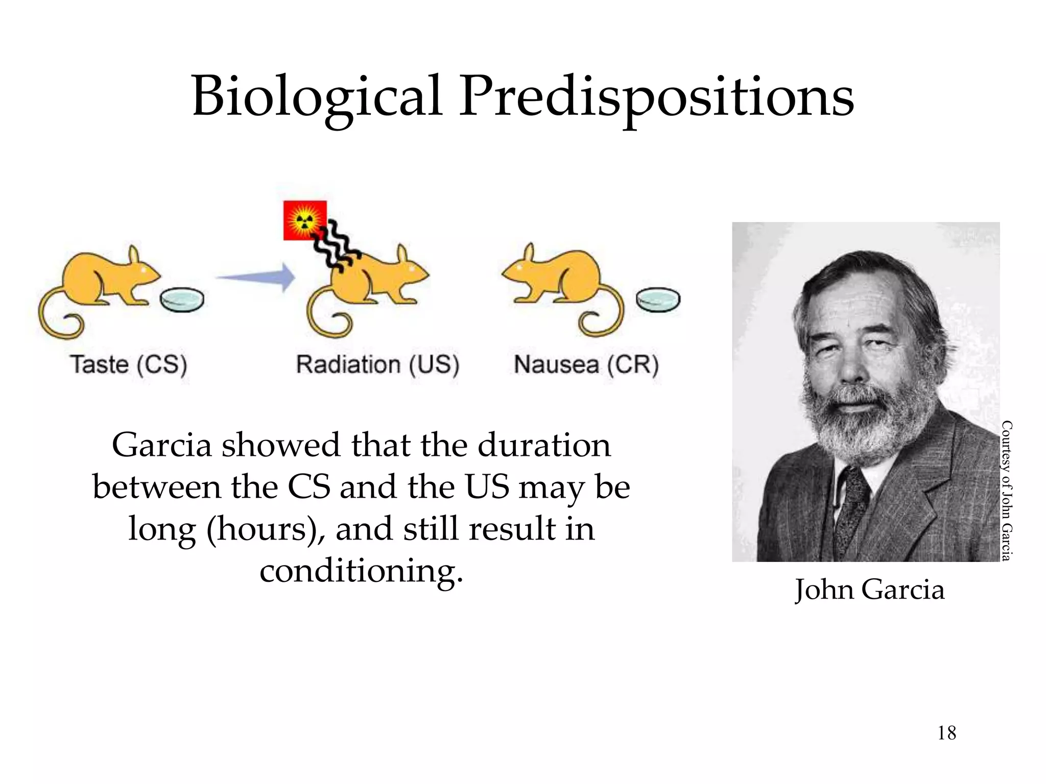 Biological Predispositions




                                                     Courtesy of John Garcia
 Garcia showed that the duration
between the CS and the US may be
  long (hours), and still result in
          conditioning.               John Garcia



                                                18
 