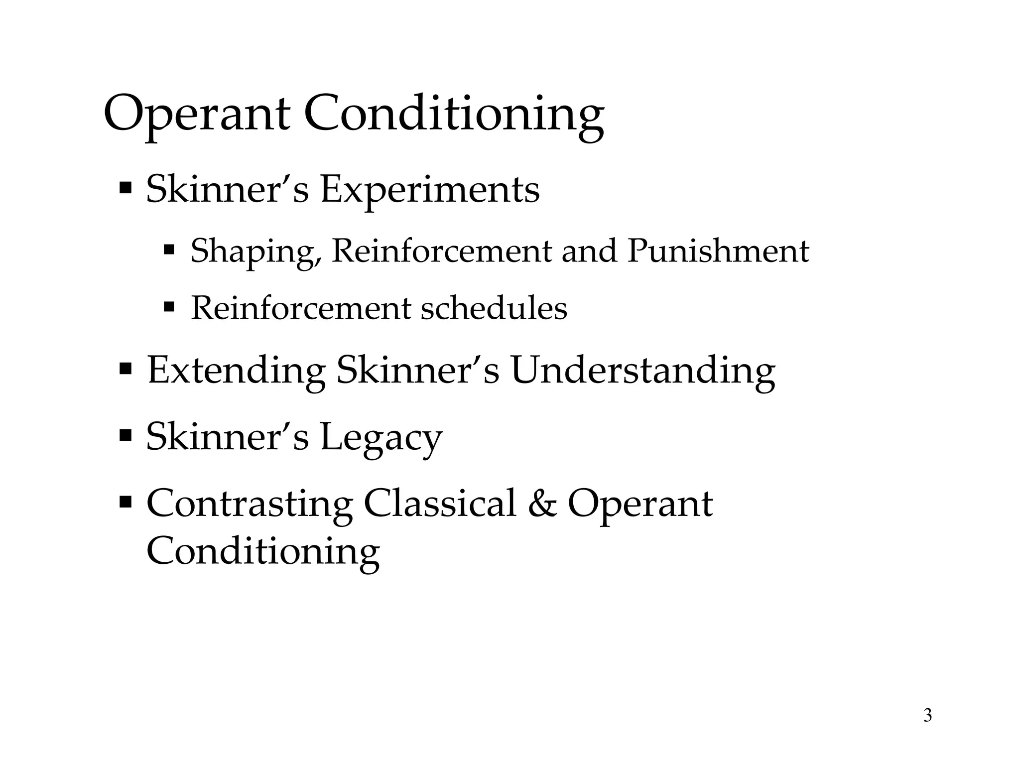 Operant Conditioning
 Skinner’s Experiments
   Shaping, Reinforcement and Punishment
   Reinforcement schedules
 Extending Skinner’s Understanding
 Skinner’s Legacy
 Contrasting Classical & Operant
  Conditioning


                                            3
 