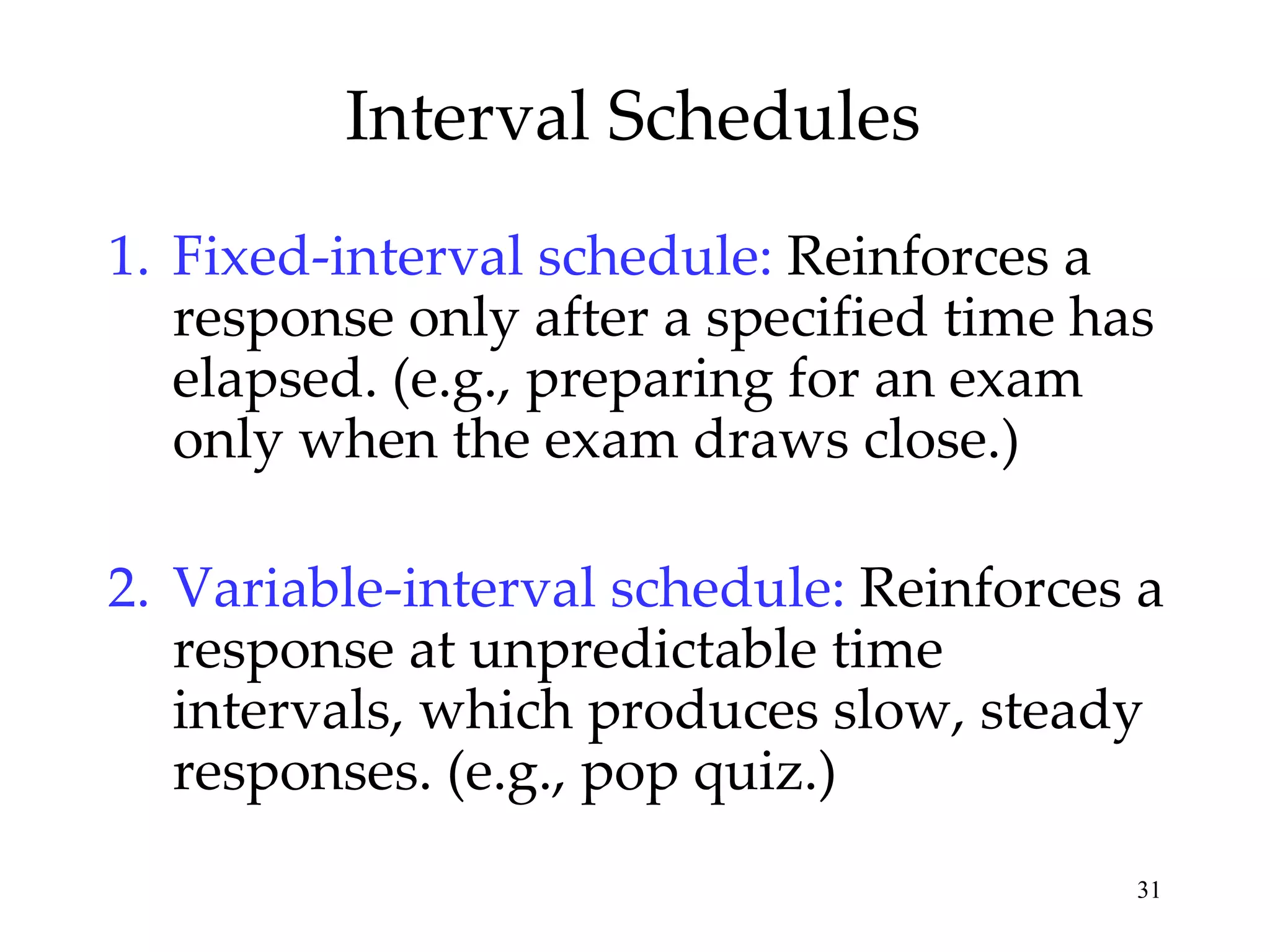Interval Schedules
1. Fixed-interval schedule: Reinforces a
   response only after a specified time has
   elapsed. (e.g., preparing for an exam
   only when the exam draws close.)

2. Variable-interval schedule: Reinforces a
   response at unpredictable time
   intervals, which produces slow, steady
   responses. (e.g., pop quiz.)
                                          31
 