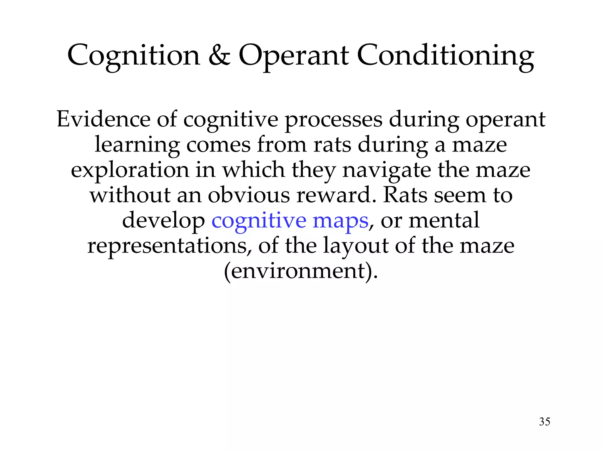 Cognition & Operant Conditioning

Evidence of cognitive processes during operant
    learning comes from rats during a maze
 exploration in which they navigate the maze
   without an obvious reward. Rats seem to
       develop cognitive maps, or mental
   representations, of the layout of the maze
                (environment).




                                             35
 