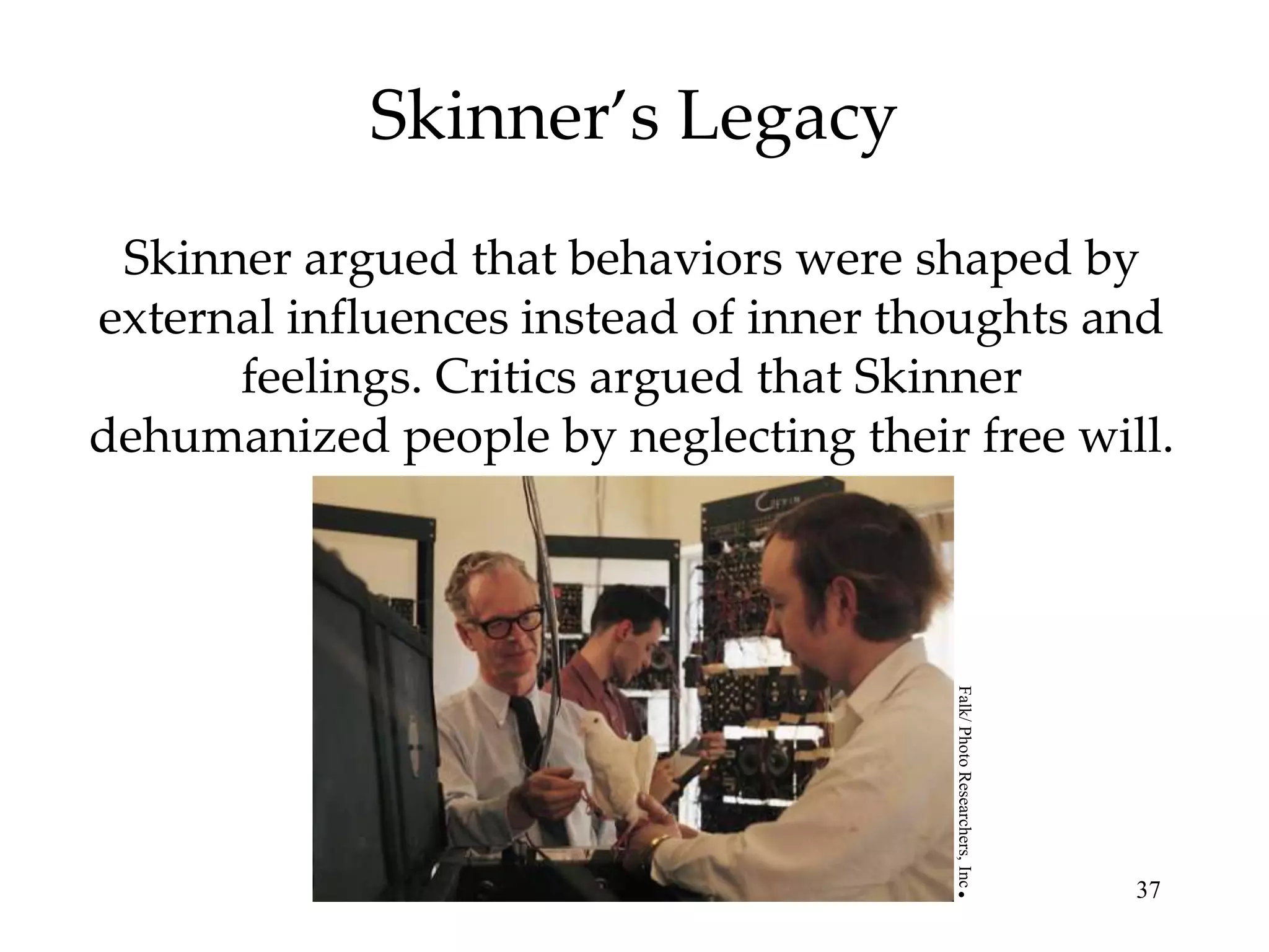 Skinner’s Legacy
 Skinner argued that behaviors were shaped by
external influences instead of inner thoughts and
      feelings. Critics argued that Skinner
dehumanized people by neglecting their free will.




                                       Falk/ Photo Researchers, Inc
                                                                      37

                                      .
 