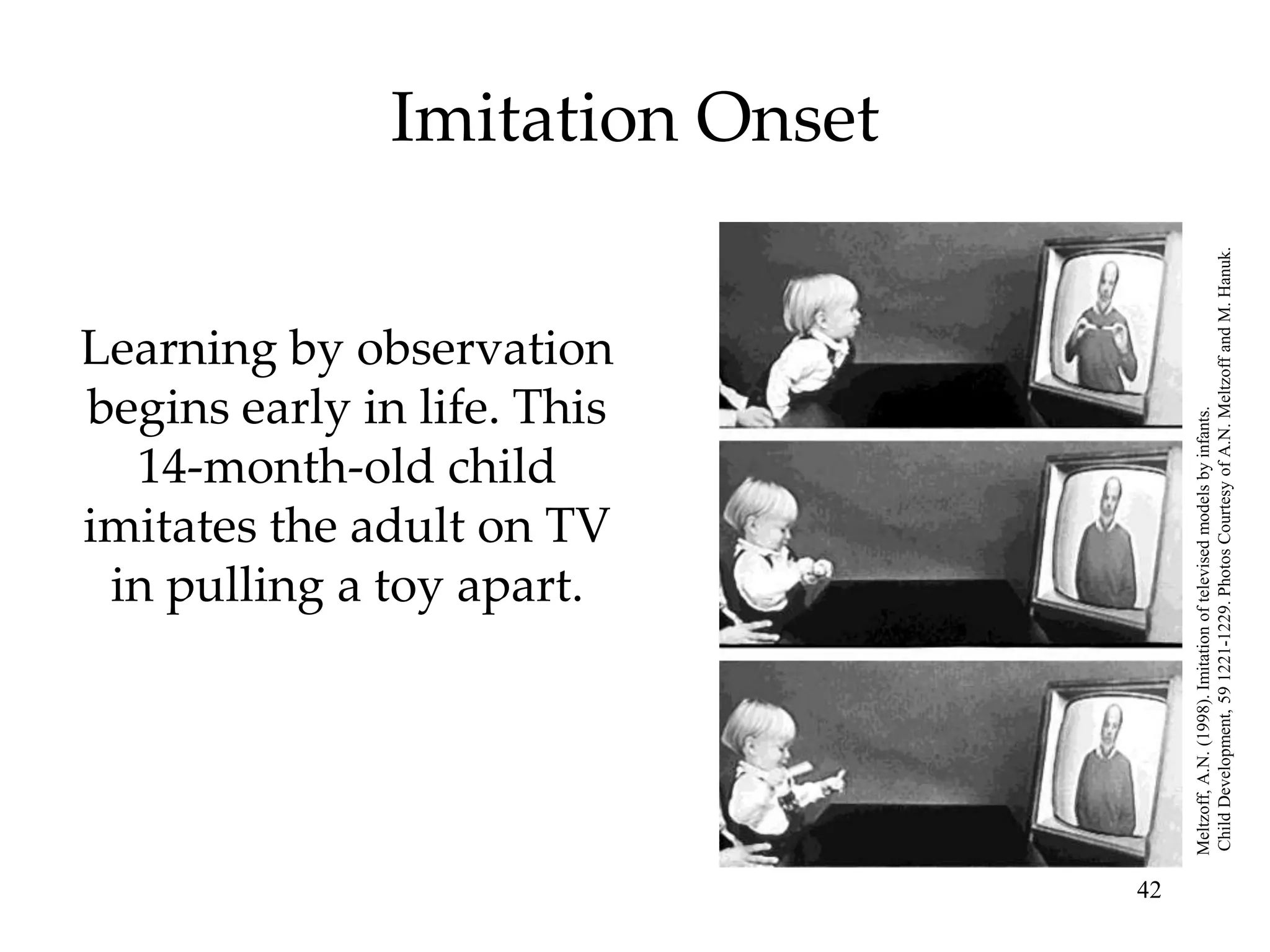 14-month-old child

                                     in pulling a toy apart.
                                    begins early in life. This

                                    imitates the adult on TV
                                    Learning by observation
                                                                                       Imitation Onset




42




     Meltzoff, A.N. (1998). Imitation of televised models by infants.
     Child Development, 59 1221-1229. Photos Courtesy of A.N. Meltzoff and M. Hanuk.
 