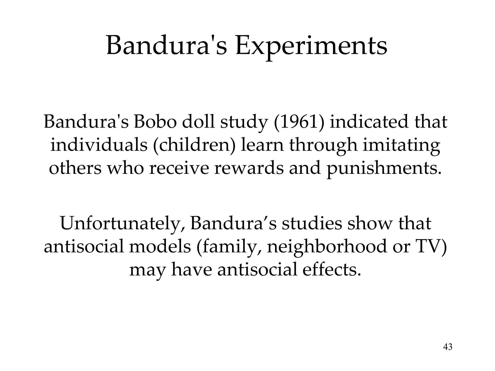 Bandura's Experiments

Bandura's Bobo doll study (1961) indicated that
 individuals (children) learn through imitating
others who receive rewards and punishments.

  Unfortunately, Bandura’s studies show that
antisocial models (family, neighborhood or TV)
           may have antisocial effects.


                                              43
 
