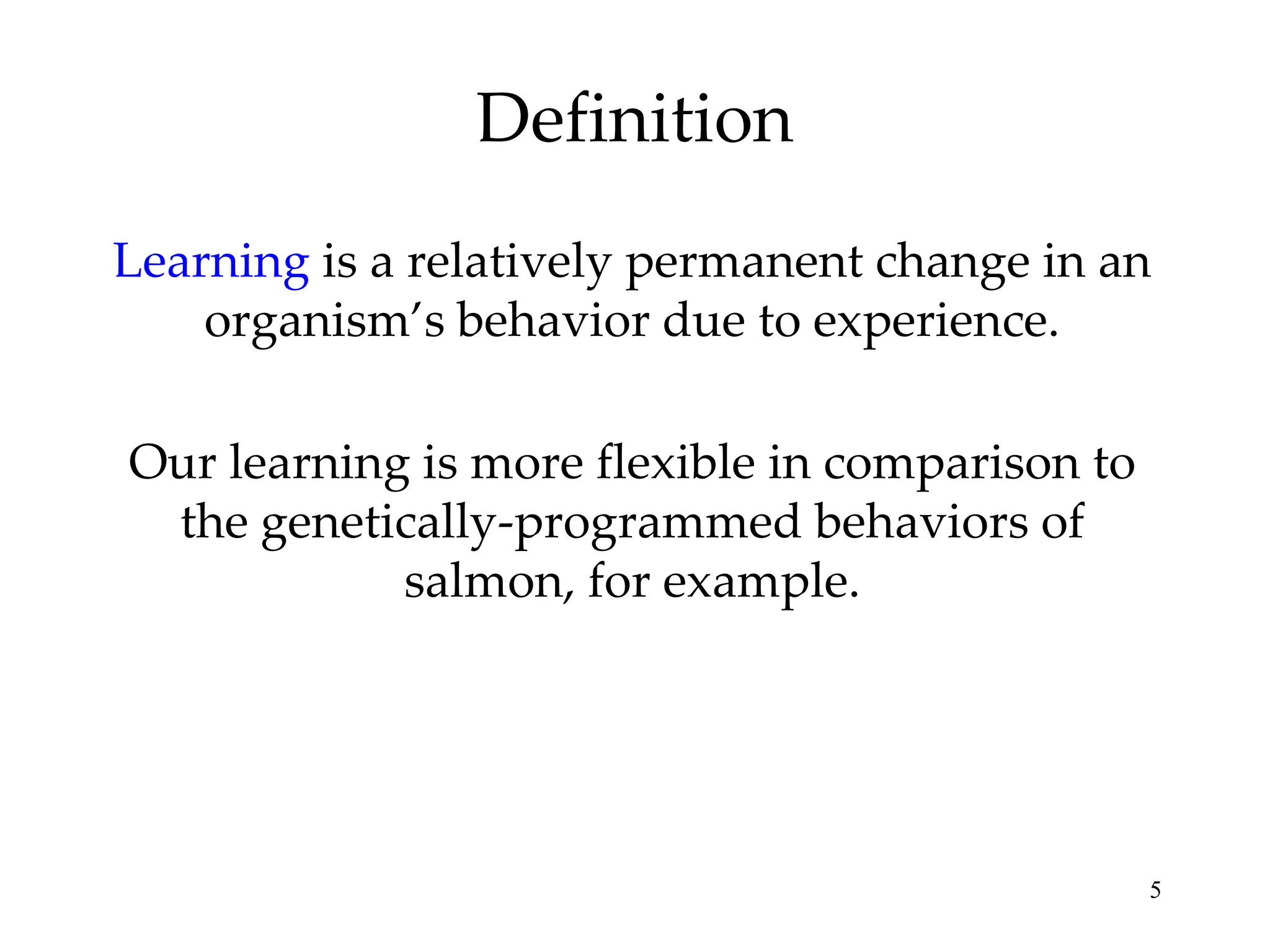 Definition
Learning is a relatively permanent change in an
    organism’s behavior due to experience.

Our learning is more flexible in comparison to
 the genetically-programmed behaviors of
            salmon, for example.




                                                 5
 