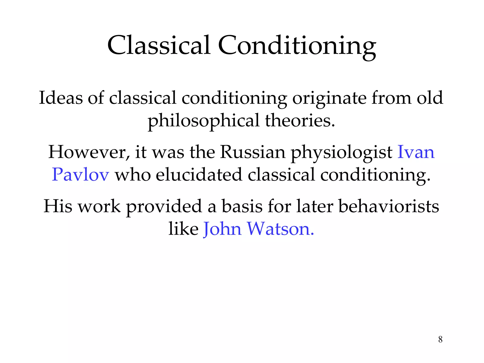 Classical Conditioning
Ideas of classical conditioning originate from old
              philosophical theories.
 However, it was the Russian physiologist Ivan
 Pavlov who elucidated classical conditioning.
His work provided a basis for later behaviorists
              like John Watson.




                                                 8
 