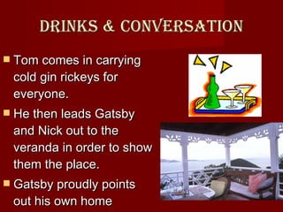 Drinks & conversation Tom comes in carrying cold gin rickeys for everyone.  He then leads Gatsby and Nick out to the veranda in order to show them the place.  Gatsby proudly points out his own home directly across the bay.   