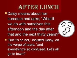 After lunch Daisy moans about her boredom and asks, “What'll we do with ourselves this afternoon and the day after that and the next thirty years?” “ But it's so hot,” insisted Daisy, on the verge of tears, “and everything's so confused. Let's all go to town!”  