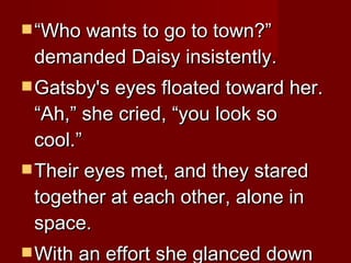 “ Who wants to go to town?” demanded Daisy insistently.  Gatsby's eyes floated toward her. “Ah,” she cried, “you look so cool.” Their eyes met, and they stared together at each other, alone in space.  With an effort she glanced down at the table.  