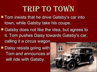 Trip to town Tom insists that he drive Gatsby's car into town, while Gatsby take his coupe.  Gatsby does not like the idea, but agrees to it. Tom pushes Daisy towards Gatsby's car, calling it a circus wagon.  Daisy resists going with    Tom and announces she    will ride with Gatsby.  