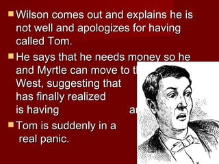 Wilson comes out and explains he is not well and apologizes for having called Tom. He says that he needs money so he and Myrtle can move to the    West, suggesting that    he has finally realized    that Myrtle is having    an affair.  Tom is suddenly in a    real panic.  