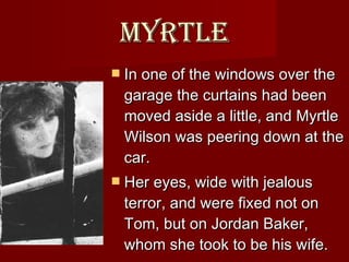Myrtle In one of the windows over the garage the curtains had been moved aside a little, and Myrtle Wilson was peering down at the car.  Her eyes, wide with jealous terror, and were fixed not on Tom, but on Jordan Baker, whom she took to be his wife.  