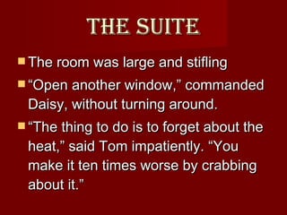 The Suite The room was large and stifling  “ Open another window,” commanded Daisy, without turning around.  “ The thing to do is to forget about the heat,” said Tom impatiently. “You make it ten times worse by crabbing about it.”  