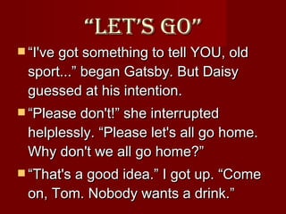 “ Let’s Go” “ I've got something to tell YOU, old sport...” began Gatsby. But Daisy guessed at his intention. “ Please don't!” she interrupted helplessly. “Please let's all go home. Why don't we all go home?” “ That's a good idea.” I got up. “Come on, Tom. Nobody wants a drink.”  
