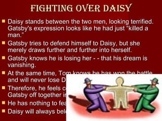 Fighting over daisy Daisy stands between the two men, looking terrified. Gatsby's expression looks like he had just “killed a man.”  Gatsby tries to defend himself to Daisy, but she merely draws further and further into herself. Gatsby knows he is losing her - - that his dream is vanishing.  At the same time, Tom knows he has won the battle and will never lose Daisy.  Therefore, he feels comfortable in sending Daisy and Gatsby off together in Gatsby's yellow car.  He has nothing to fear;  Daisy will always belong to him  