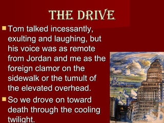 The drive Tom talked incessantly, exulting and laughing, but his voice was as remote from Jordan and me as the foreign clamor on the sidewalk or the tumult of the elevated overhead.  So we drove on toward death through the cooling twilight.   