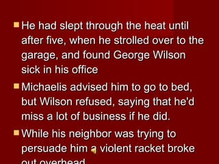 He had slept through the heat until after five, when he strolled over to the garage, and found George Wilson sick in his office Michaelis advised him to go to bed, but Wilson refused, saying that he'd miss a lot of business if he did.  While his neighbor was trying to persuade him a violent racket broke out overhead.  