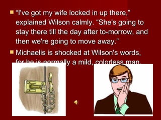 “ I've got my wife locked in up there,” explained Wilson calmly. “She's going to stay there till the day after to-morrow, and then we're going to move away.”  Michaelis is shocked at Wilson's words, for he is normally a mild, colorless man.  