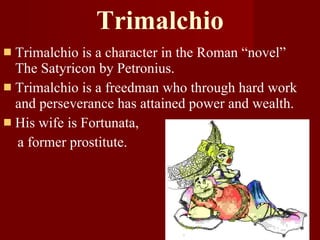 Trimalchio Trimalchio is a character in the Roman “novel” The Satyricon by Petronius. Trimalchio is a freedman who through hard work and perseverance has attained power and wealth.  His wife is Fortunata,  a former prostitute. 