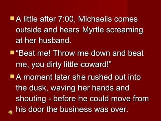 A little after 7:00, Michaelis comes outside and hears Myrtle screaming at her husband.  “ Beat me! Throw me down and beat me, you dirty little coward!”  A moment later she rushed out into the dusk, waving her hands and shouting - before he could move from his door the business was over.  