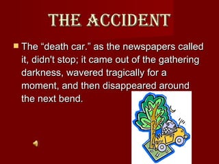The accident The “death car.” as the newspapers called it, didn't stop; it came out of the gathering darkness, wavered tragically for a moment, and then disappeared around the next bend.  