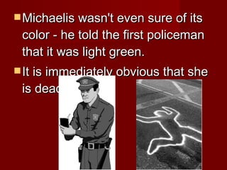 Michaelis wasn't even sure of its color - he told the first policeman that it was light green.  It is immediately obvious that she is dead.  