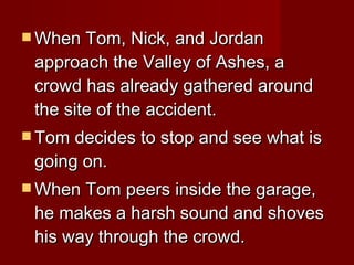 When Tom, Nick, and Jordan approach the Valley of Ashes, a crowd has already gathered around the site of the accident. Tom decides to stop and see what is going on.  When Tom peers inside the garage, he makes a harsh sound and shoves his way through the crowd. 