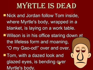 Myrtle is dead Nick and Jordan follow Tom inside, where Myrtle's body, wrapped in a blanket, is laying on a work table.  Wilson is in his office staring down at the lifeless form and moaning,  “O my Gao-od!” over and over.  Tom, with a dazed look and   glazed eyes, is bending over  Myrtle's body.  