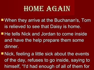 Home again When they arrive at the Buchanan's, Tom is relieved to see that Daisy is home.  He tells Nick and Jordan to come inside and have the help prepare them some dinner.  Nick, feeling a little sick about the events of the day, refuses to go inside, saying to himself, “I'd had enough of all of them for one day.”  